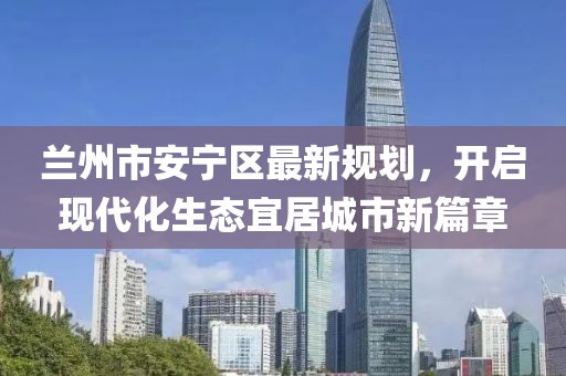 蘭州市安寧區(qū)最新規(guī)劃，開啟現(xiàn)代化生態(tài)宜居城市新篇章