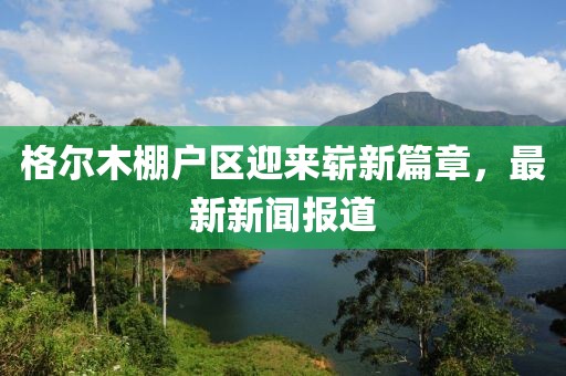 格爾木棚戶區(qū)迎來嶄新篇章，最新新聞報道
