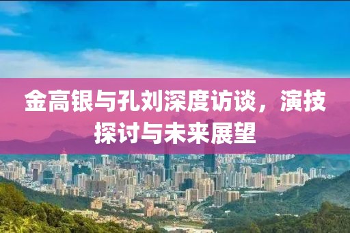 金高銀與孔劉深度訪談，演技探討與未來展望
