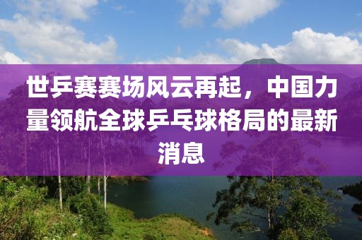世乒賽賽場風(fēng)云再起，中國力量領(lǐng)航全球乒乓球格局的最新消息