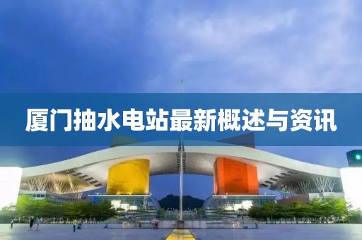 廈門抽水電站最新概述與資訊