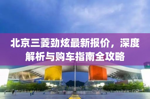 北京三菱勁炫最新報(bào)價(jià)，深度解析與購(gòu)車(chē)指南全攻略