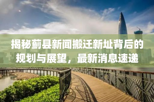 揭秘薊縣新聞搬遷新址背后的規(guī)劃與展望，最新消息速遞