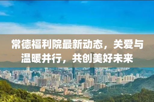 常德福利院最新動態(tài)，關(guān)愛與溫暖并行，共創(chuàng)美好未來