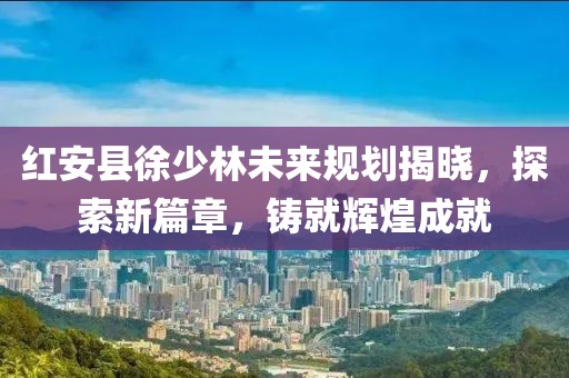 紅安縣徐少林未來(lái)規(guī)劃揭曉，探索新篇章，鑄就輝煌成就