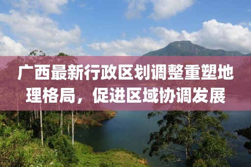 廣西最新行政區(qū)劃調(diào)整重塑地理格局，促進(jìn)區(qū)域協(xié)調(diào)發(fā)展