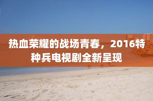熱血榮耀的戰(zhàn)場青春，2016特種兵電視劇全新呈現(xiàn)