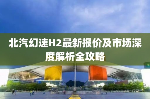 北汽幻速H2最新報(bào)價(jià)及市場(chǎng)深度解析全攻略