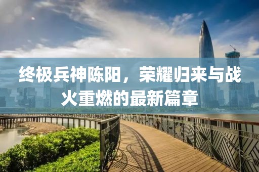 終極兵神陳陽，榮耀歸來與戰(zhàn)火重燃的最新篇章
