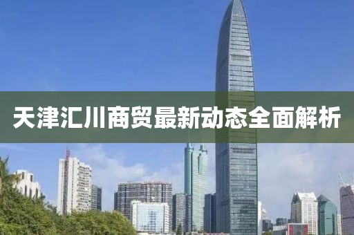 天津匯川商貿(mào)最新動態(tài)全面解析