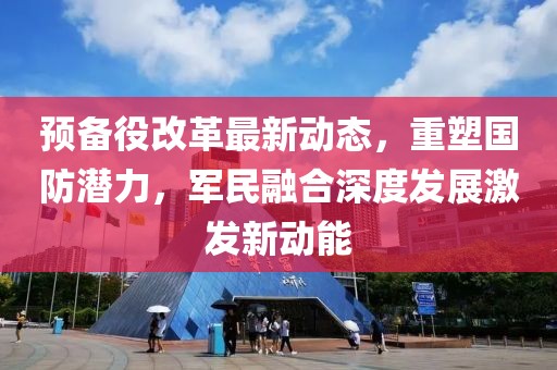 預備役改革最新動態(tài)，重塑國防潛力，軍民融合深度發(fā)展激發(fā)新動能