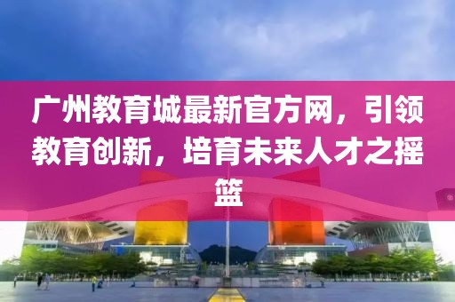 廣州教育城最新官方網(wǎng)，引領(lǐng)教育創(chuàng)新，培育未來(lái)人才之搖籃