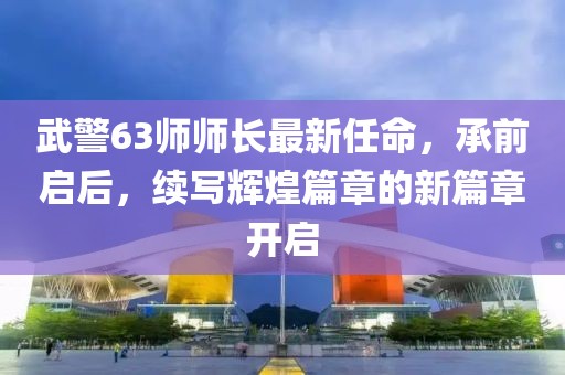 武警63師師長最新任命，承前啟后，續(xù)寫輝煌篇章的新篇章開啟