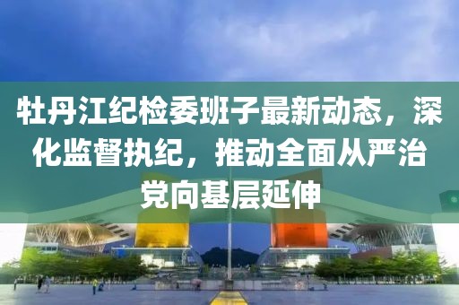 牡丹江紀檢委班子最新動態(tài)，深化監(jiān)督執(zhí)紀，推動全面從嚴治黨向基層延伸