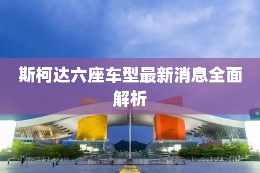 斯柯達(dá)六座車型最新消息全面解析
