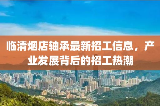 臨清煙店軸承最新招工信息，產(chǎn)業(yè)發(fā)展背后的招工熱潮