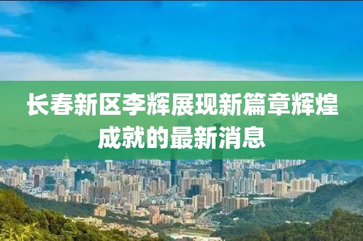 長春新區(qū)李輝展現(xiàn)新篇章輝煌成就的最新消息