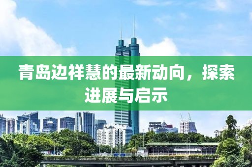 青島邊祥慧的最新動向，探索進展與啟示