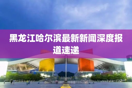 黑龍江哈爾濱最新新聞深度報(bào)道速遞