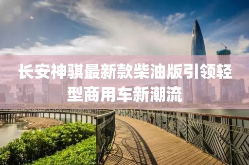 長(zhǎng)安神騏最新款柴油版引領(lǐng)輕型商用車(chē)新潮流