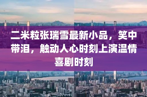 二米粒張瑞雪最新小品，笑中帶淚，觸動人心時刻上演溫情喜劇時刻