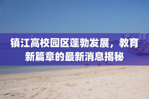 鎮(zhèn)江高校園區(qū)蓬勃發(fā)展，教育新篇章的最新消息揭秘