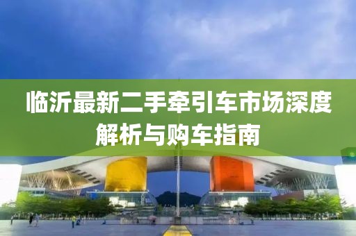 臨沂最新二手牽引車市場深度解析與購車指南