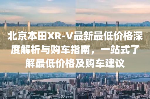 北京本田XR-V最新最低價格深度解析與購車指南，一站式了解最低價格及購車建議