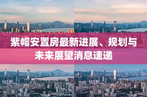 紫帽安置房最新進(jìn)展、規(guī)劃與未來展望消息速遞