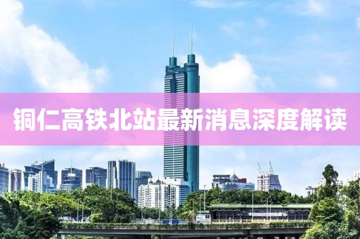 銅仁高鐵北站最新消息深度解讀