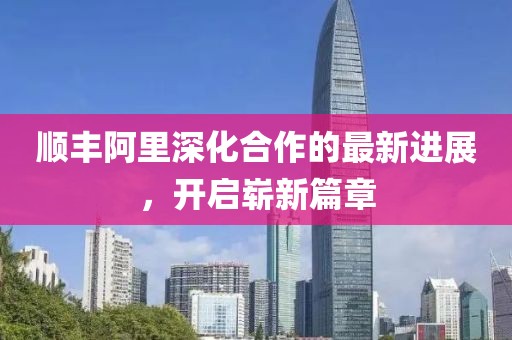 順豐阿里深化合作的最新進(jìn)展，開(kāi)啟嶄新篇章