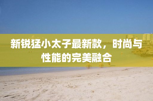 新銳猛小太子最新款，時尚與性能的完美融合
