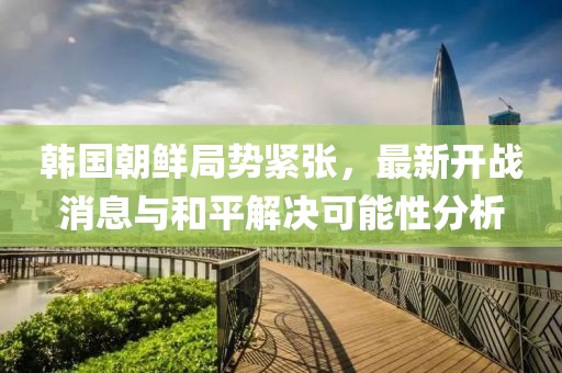 韓國(guó)朝鮮局勢(shì)緊張，最新開(kāi)戰(zhàn)消息與和平解決可能性分析