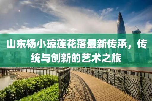 山東楊小瓊蓮花落最新傳承，傳統(tǒng)與創(chuàng)新的藝術(shù)之旅