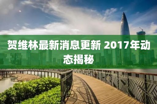 賀維林最新消息更新 2017年動態(tài)揭秘
