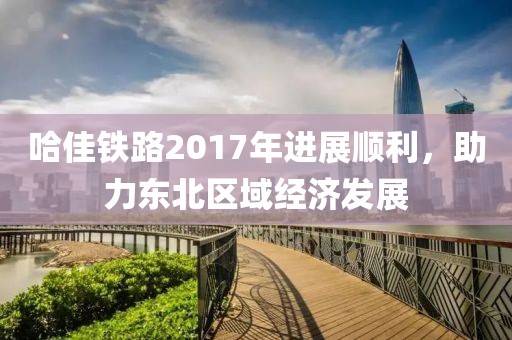 哈佳鐵路2017年進(jìn)展順利，助力東北區(qū)域經(jīng)濟(jì)發(fā)展