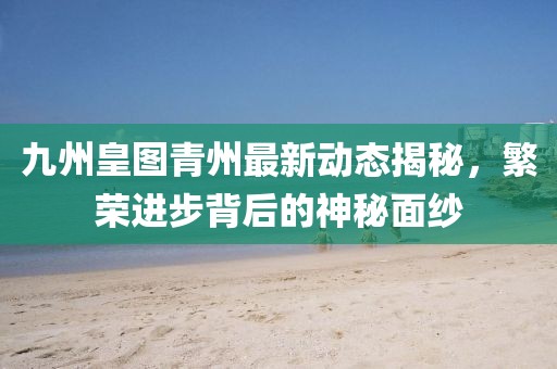 九州皇圖青州最新動態(tài)揭秘，繁榮進步背后的神秘面紗