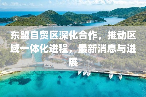 東盟自貿(mào)區(qū)深化合作，推動區(qū)域一體化進(jìn)程，最新消息與進(jìn)展
