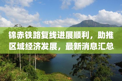 錦赤鐵路復(fù)線進展順利，助推區(qū)域經(jīng)濟發(fā)展，最新消息匯總