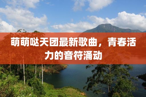 萌萌噠天團(tuán)最新歌曲，青春活力的音符涌動(dòng)