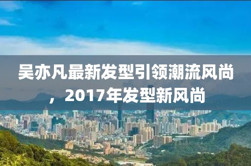 吳亦凡最新發(fā)型引領(lǐng)潮流風(fēng)尚，2017年發(fā)型新風(fēng)尚