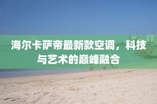 海爾卡薩帝最新款空調(diào)，科技與藝術(shù)的巔峰融合