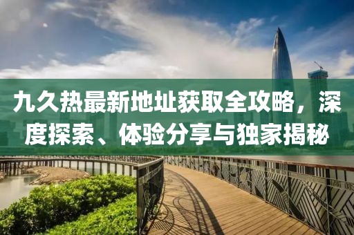 九久熱最新地址獲取全攻略，深度探索、體驗(yàn)分享與獨(dú)家揭秘