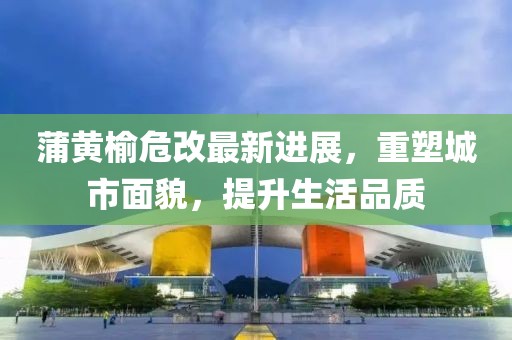 蒲黃榆危改最新進(jìn)展，重塑城市面貌，提升生活品質(zhì)