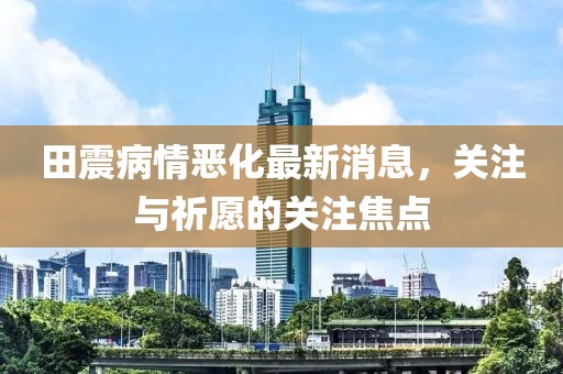 田震病情惡化最新消息，關(guān)注與祈愿的關(guān)注焦點(diǎn)