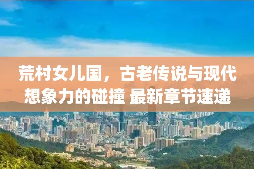 荒村女兒國(guó)，古老傳說(shuō)與現(xiàn)代想象力的碰撞 最新章節(jié)速遞