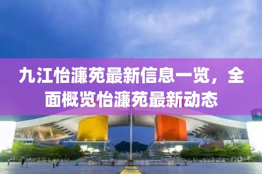 九江怡濂苑最新信息一覽，全面概覽怡濂苑最新動(dòng)態(tài)