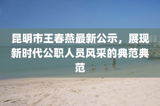 昆明市王春燕最新公示，展現(xiàn)新時(shí)代公職人員風(fēng)采的典范典范