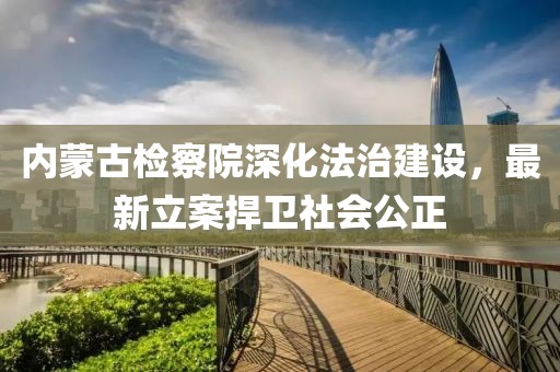 內(nèi)蒙古檢察院深化法治建設(shè)，最新立案捍衛(wèi)社會(huì)公正