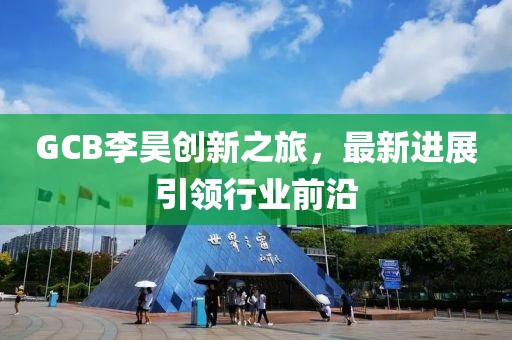 GCB李昊創(chuàng)新之旅，最新進展引領(lǐng)行業(yè)前沿
